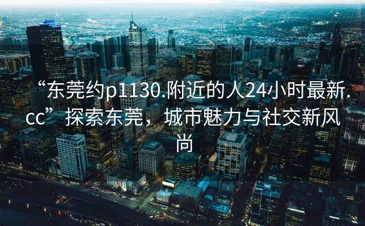 “東莞約p1130.附近的人24小時(shí)最新.cc”探索東莞，城市魅力與社交新風(fēng)尚