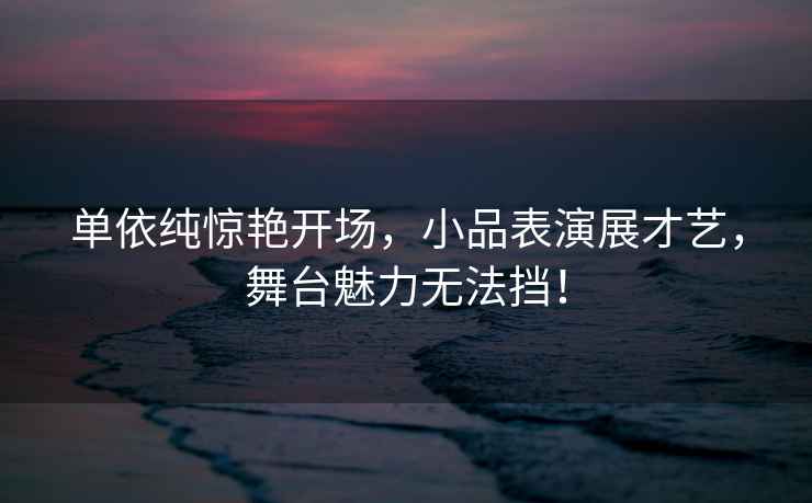 單依純驚艷開(kāi)場(chǎng)，小品表演展才藝，舞臺魅力無(wú)法擋！