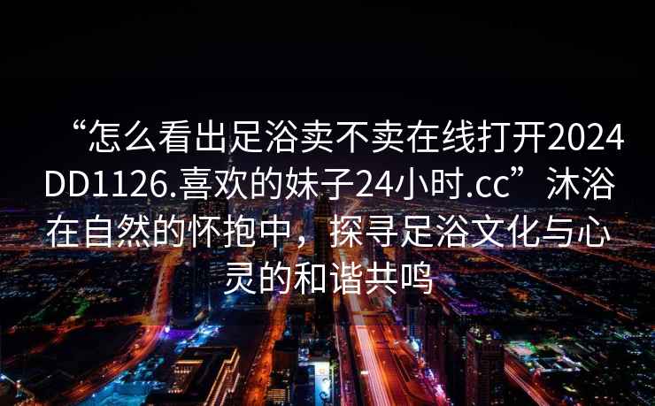 “怎么看出足浴賣(mài)不賣(mài)在線(xiàn)打開(kāi)2024DD1126.喜歡的妹子24小時(shí).cc”沐浴在自然的懷抱中，探尋足浴文化與心靈的和諧共鳴