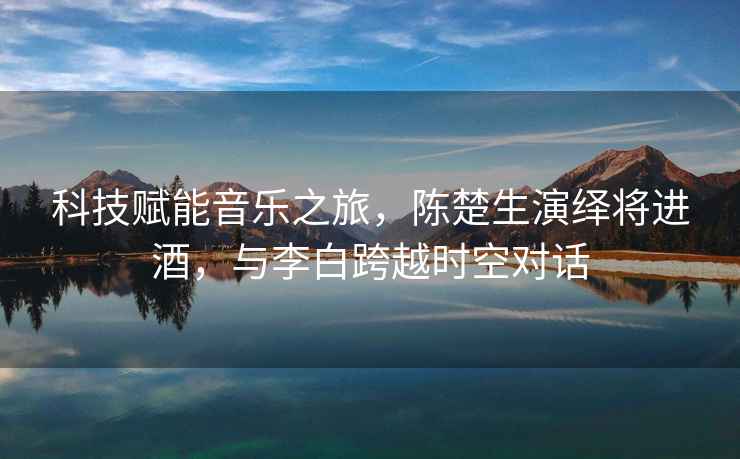 科技賦能音樂(lè )之旅，陳楚生演繹將進(jìn)酒，與李白跨越時(shí)空對話(huà)