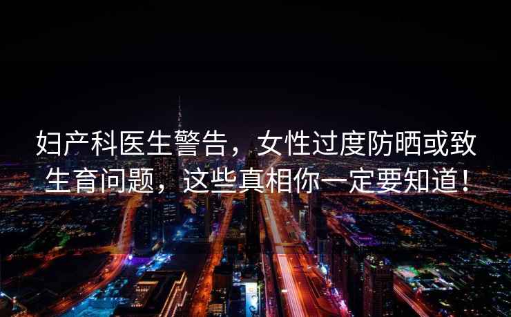 婦產(chǎn)科醫生警告，女性過(guò)度防曬或致生育問(wèn)題，這些真相你一定要知道！