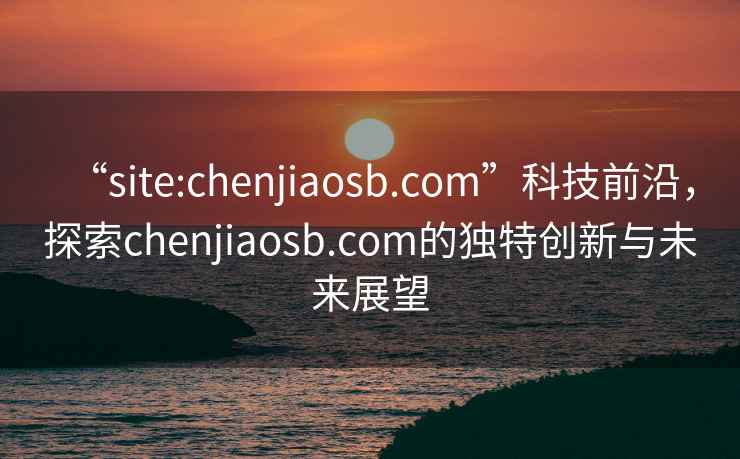 “site:chenjiaosb.com”科技前沿，探索chenjiaosb.com的獨特創(chuàng  )新與未來(lái)展望