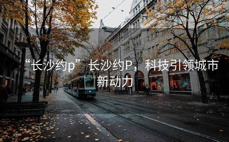 “長(cháng)沙約p”長(cháng)沙約P，科技引領(lǐng)城市新動(dòng)力