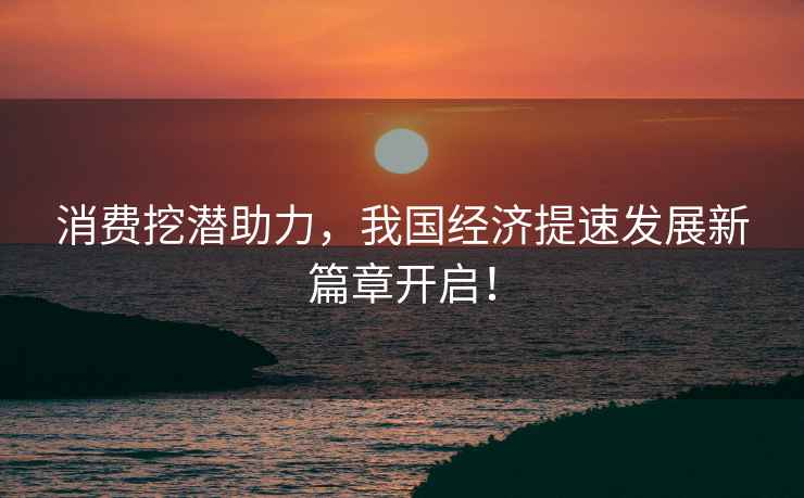 消費挖潛助力，我國經(jīng)濟提速發(fā)展新篇章開(kāi)啟！