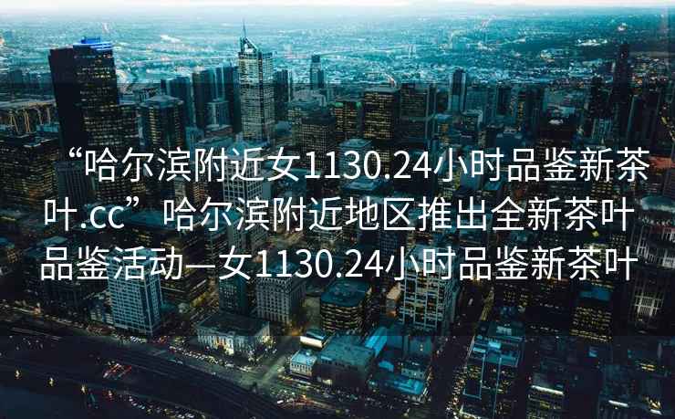 “哈爾濱附近女1130.24小時(shí)品鑒新茶葉.cc”哈爾濱附近地區推出全新茶葉品鑒活動(dòng)—女1130.24小時(shí)品鑒新茶葉