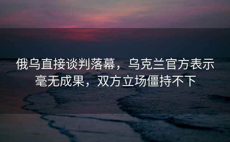 俄烏直接談判落幕，烏克蘭官方表示毫無(wú)成果，雙方立場(chǎng)僵持不下