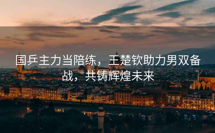 國乒主力當陪練，王楚欽助力男雙備戰，共鑄輝煌未來(lái)