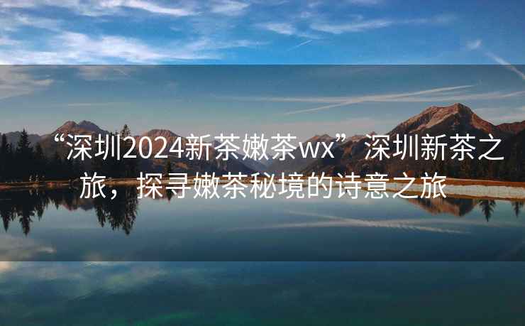 “深圳2024新茶嫩茶wx”深圳新茶之旅，探尋嫩茶秘境的詩(shī)意之旅