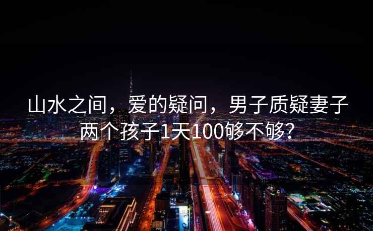 山水之間，愛(ài)的疑問(wèn)，男子質(zhì)疑妻子兩個(gè)孩子1天100夠不夠？