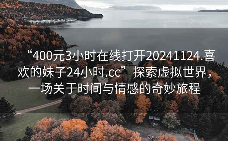 “400元3小時(shí)在線(xiàn)打開(kāi)20241124.喜歡的妹子24小時(shí).cc”探索虛擬世界，一場(chǎng)關(guān)于時(shí)間與情感的奇妙旅程