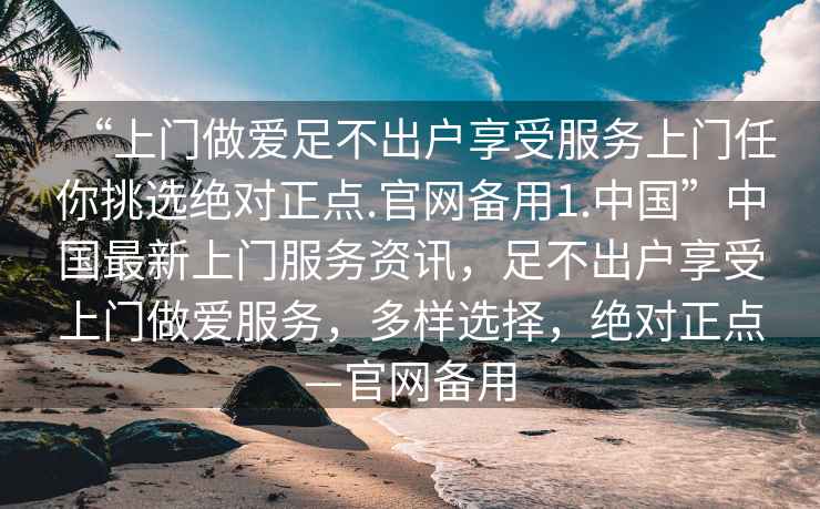 “上門(mén)做愛(ài)足不出戶(hù)享受服務(wù)上門(mén)任你挑選絕對正點(diǎn).官網(wǎng)備用1.中國”中國最新上門(mén)服務(wù)資訊，足不出戶(hù)享受上門(mén)做愛(ài)服務(wù)，多樣選擇，絕對正點(diǎn)—官網(wǎng)備用