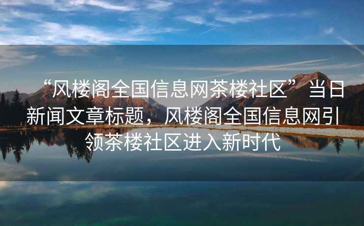 “風(fēng)樓閣全國信息網(wǎng)茶樓社區”當日新聞文章標題，風(fēng)樓閣全國信息網(wǎng)引領(lǐng)茶樓社區進(jìn)入新時(shí)代