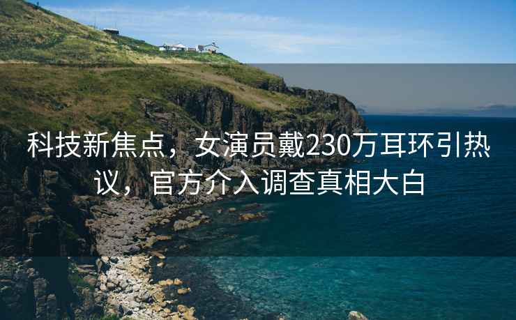 科技新焦點(diǎn)，女演員戴230萬(wàn)耳環(huán)引熱議，官方介入調查真相大白