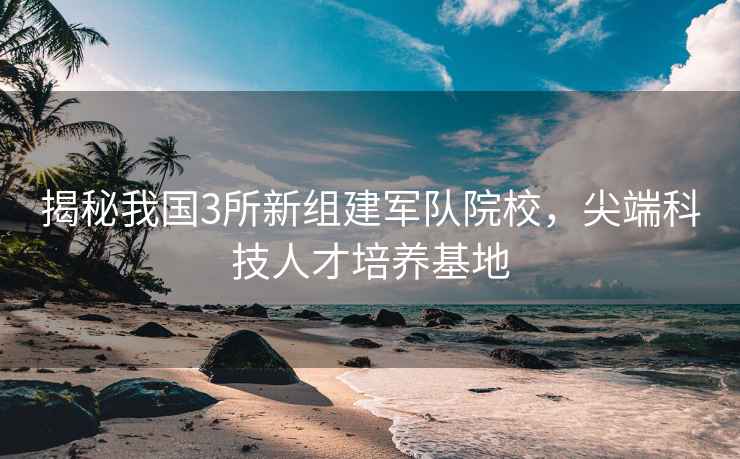 揭秘我國3所新組建軍隊院校，尖端科技人才培養基地