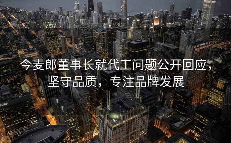 今麥郎董事長(cháng)就代工問(wèn)題公開(kāi)回應，堅守品質(zhì)，專(zhuān)注品牌發(fā)展