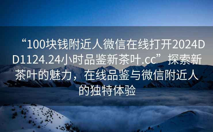 “100塊錢(qián)附近人微信在線(xiàn)打開(kāi)2024DD1124.24小時(shí)品鑒新茶葉.cc”探索新茶葉的魅力，在線(xiàn)品鑒與微信附近人的獨特體驗