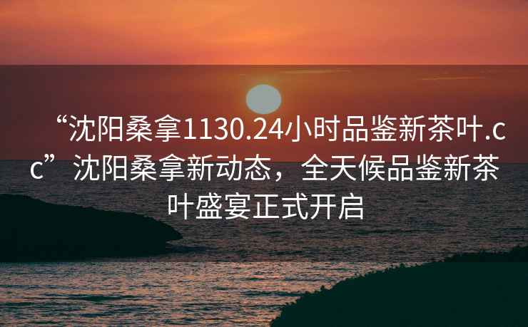 “沈陽(yáng)桑拿1130.24小時(shí)品鑒新茶葉.cc”沈陽(yáng)桑拿新動(dòng)態(tài)，全天候品鑒新茶葉盛宴正式開(kāi)啟
