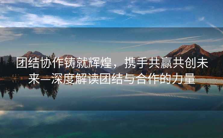 團結協(xié)作鑄就輝煌，攜手共贏(yíng)共創(chuàng  )未來(lái)—深度解讀團結與合作的力量