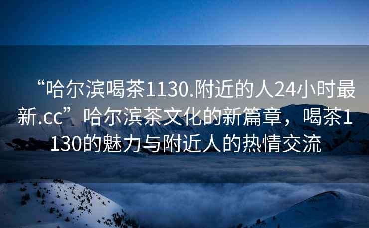 “哈爾濱喝茶1130.附近的人24小時(shí)最新.cc”哈爾濱茶文化的新篇章，喝茶1130的魅力與附近人的熱情交流