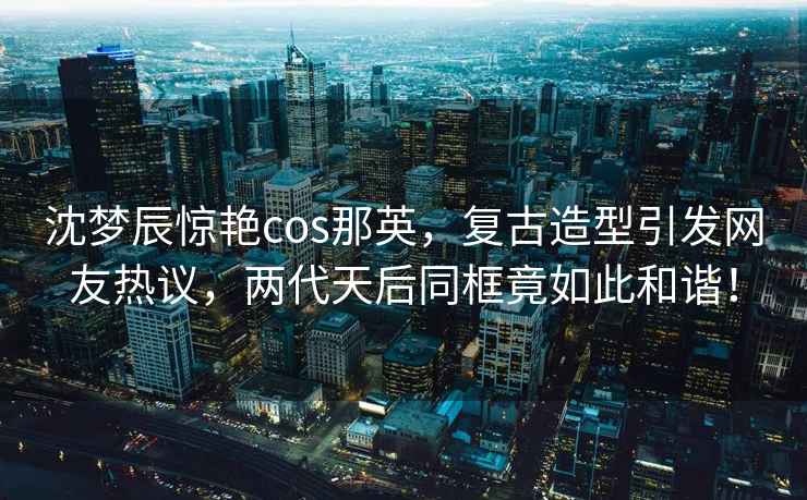 沈夢(mèng)辰驚艷cos那英，復古造型引發(fā)網(wǎng)友熱議，兩代天后同框竟如此和諧！