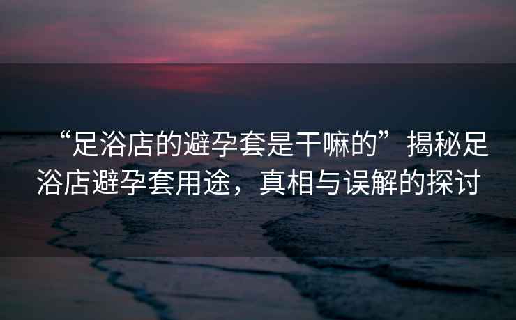 “足浴店的避孕套是干嘛的”揭秘足浴店避孕套用途，真相與誤解的探討