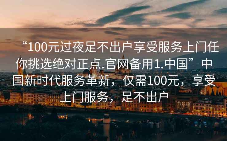 “100元過(guò)夜足不出戶(hù)享受服務(wù)上門(mén)任你挑選絕對正點(diǎn).官網(wǎng)備用1.中國”中國新時(shí)代服務(wù)革新，僅需100元，享受上門(mén)服務(wù)，足不出戶(hù)
