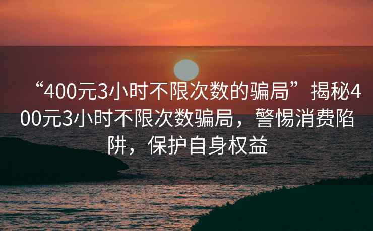 “400元3小時(shí)不限次數的騙局”揭秘400元3小時(shí)不限次數騙局，警惕消費陷阱，保護自身權益