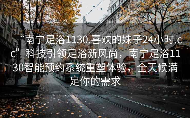 “南寧足浴1130.喜歡的妹子24小時(shí).cc”科技引領(lǐng)足浴新風(fēng)尚，南寧足浴1130智能預約系統重塑體驗，全天候滿(mǎn)足你的需求