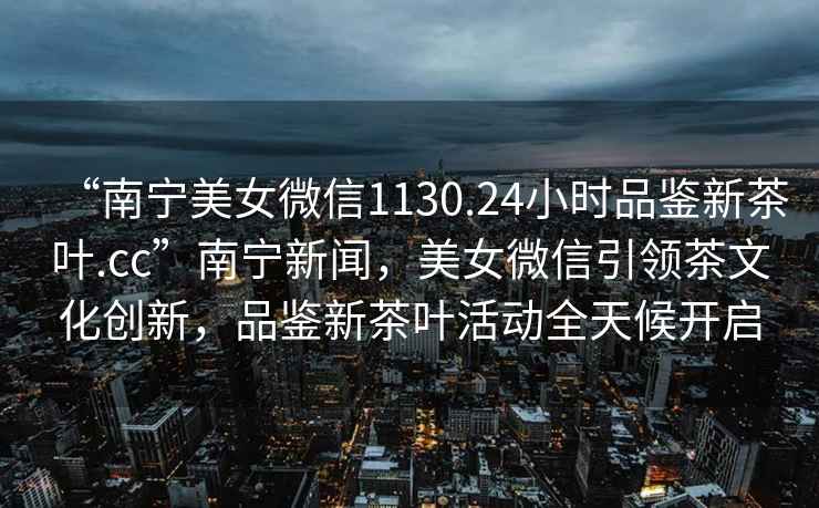 “南寧美女微信1130.24小時(shí)品鑒新茶葉.cc”南寧新聞，美女微信引領(lǐng)茶文化創(chuàng  )新，品鑒新茶葉活動(dòng)全天候開(kāi)啟