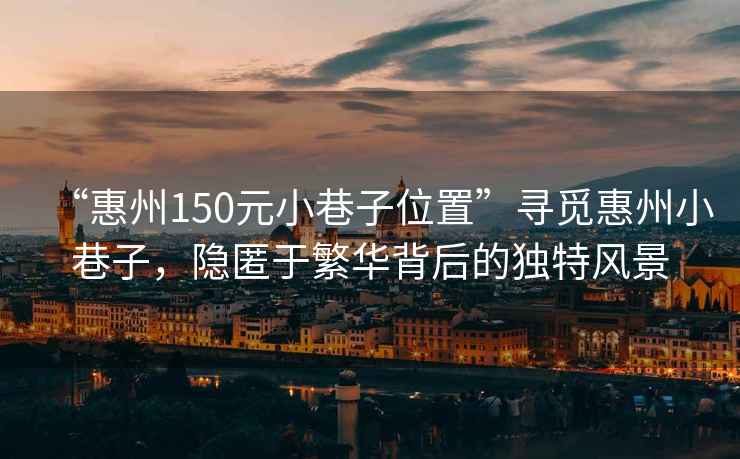 “惠州150元小巷子位置”尋覓惠州小巷子，隱匿于繁華背后的獨特風(fēng)景