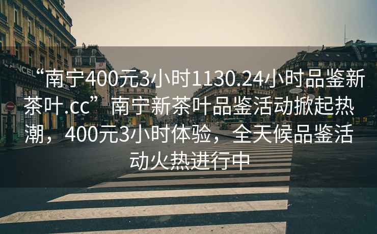 “南寧400元3小時(shí)1130.24小時(shí)品鑒新茶葉.cc”南寧新茶葉品鑒活動(dòng)掀起熱潮，400元3小時(shí)體驗，全天候品鑒活動(dòng)火熱進(jìn)行中