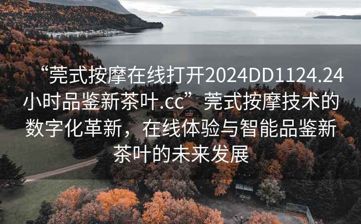 “莞式按摩在線(xiàn)打開(kāi)2024DD1124.24小時(shí)品鑒新茶葉.cc”莞式按摩技術(shù)的數字化革新，在線(xiàn)體驗與智能品鑒新茶葉的未來(lái)發(fā)展