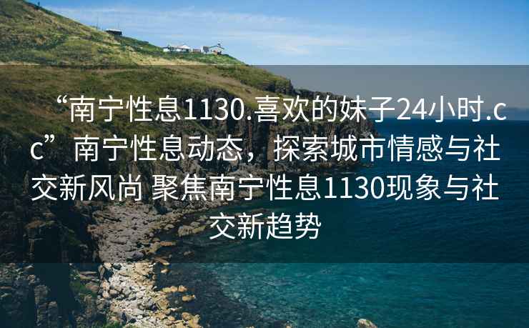 “南寧性息1130.喜歡的妹子24小時(shí).cc”南寧性息動(dòng)態(tài)，探索城市情感與社交新風(fēng)尚 聚焦南寧性息1130現象與社交新趨勢