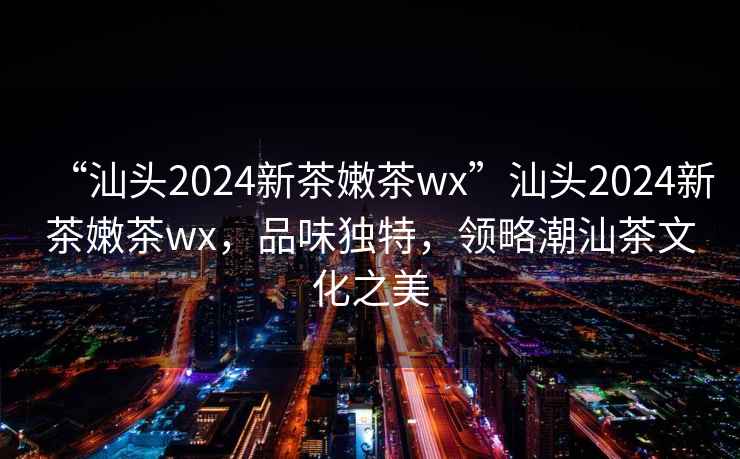 “汕頭2024新茶嫩茶wx”汕頭2024新茶嫩茶wx，品味獨特，領(lǐng)略潮汕茶文化之美