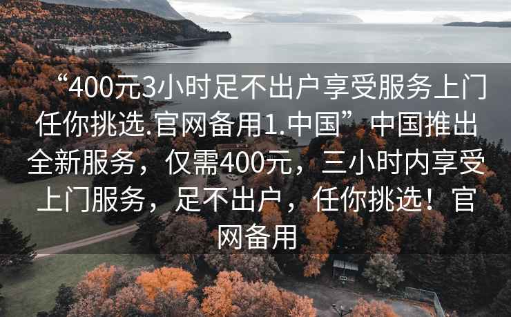 “400元3小時(shí)足不出戶(hù)享受服務(wù)上門(mén)任你挑選.官網(wǎng)備用1.中國”中國推出全新服務(wù)，僅需400元，三小時(shí)內享受上門(mén)服務(wù)，足不出戶(hù)，任你挑選！官網(wǎng)備用