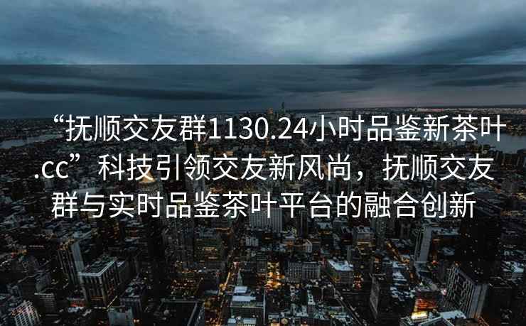 “撫順交友群1130.24小時(shí)品鑒新茶葉.cc”科技引領(lǐng)交友新風(fēng)尚，撫順交友群與實(shí)時(shí)品鑒茶葉平臺的融合創(chuàng  )新