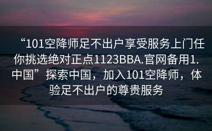 “101空降師足不出戶(hù)享受服務(wù)上門(mén)任你挑選絕對正點(diǎn)1123BBA.官網(wǎng)備用1.中國”探索中國，加入101空降師，體驗足不出戶(hù)的尊貴服務(wù)