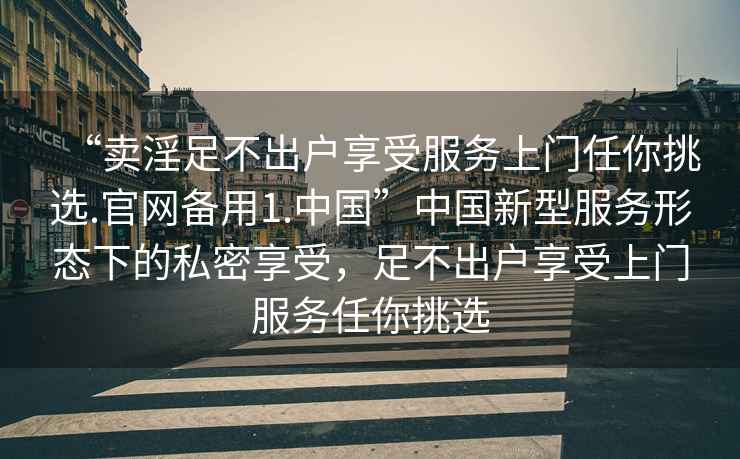 “賣(mài)淫足不出戶(hù)享受服務(wù)上門(mén)任你挑選.官網(wǎng)備用1.中國”中國新型服務(wù)形態(tài)下的私密享受，足不出戶(hù)享受上門(mén)服務(wù)任你挑選