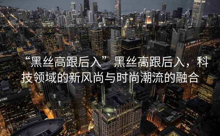 “黑絲高跟后入”黑絲高跟后入，科技領(lǐng)域的新風(fēng)尚與時(shí)尚潮流的融合