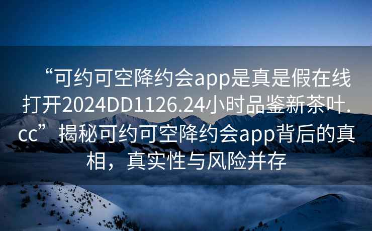 “可約可空降約會(huì )app是真是假在線(xiàn)打開(kāi)2024DD1126.24小時(shí)品鑒新茶葉.cc”揭秘可約可空降約會(huì )app背后的真相，真實(shí)性與風(fēng)險并存