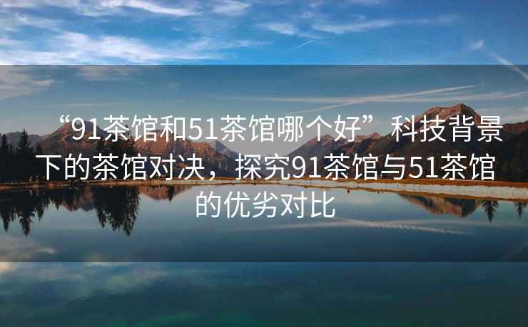 “91茶館和51茶館哪個(gè)好”科技背景下的茶館對決，探究91茶館與51茶館的優(yōu)劣對比