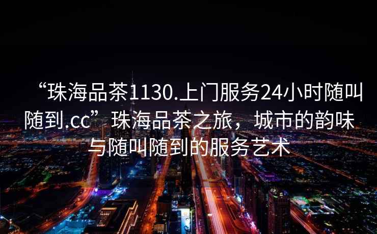 “珠海品茶1130.上門(mén)服務(wù)24小時(shí)隨叫隨到.cc”珠海品茶之旅，城市的韻味與隨叫隨到的服務(wù)藝術(shù)