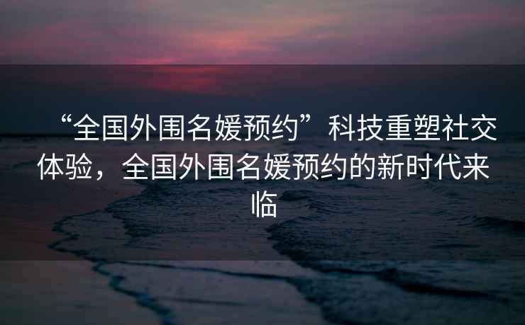 “全國外圍名媛預約”科技重塑社交體驗，全國外圍名媛預約的新時(shí)代來(lái)臨