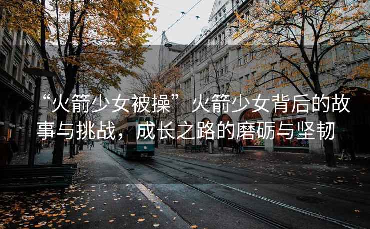 “火箭少女被操”火箭少女背后的故事與挑戰，成長(cháng)之路的磨礪與堅韌