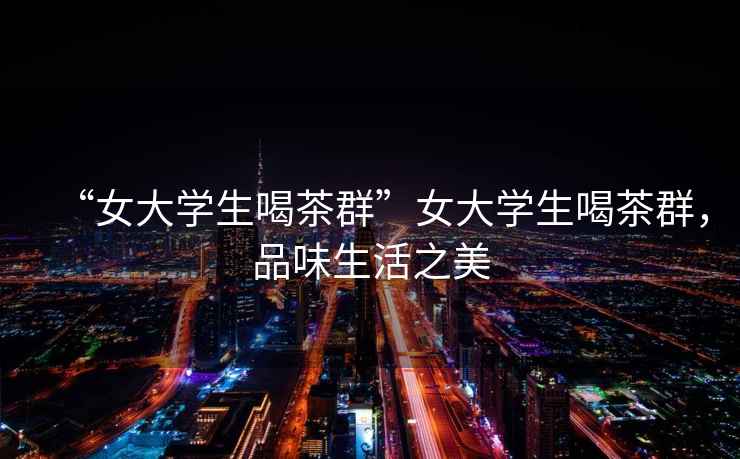 “女大學(xué)生喝茶群”女大學(xué)生喝茶群，品味生活之美