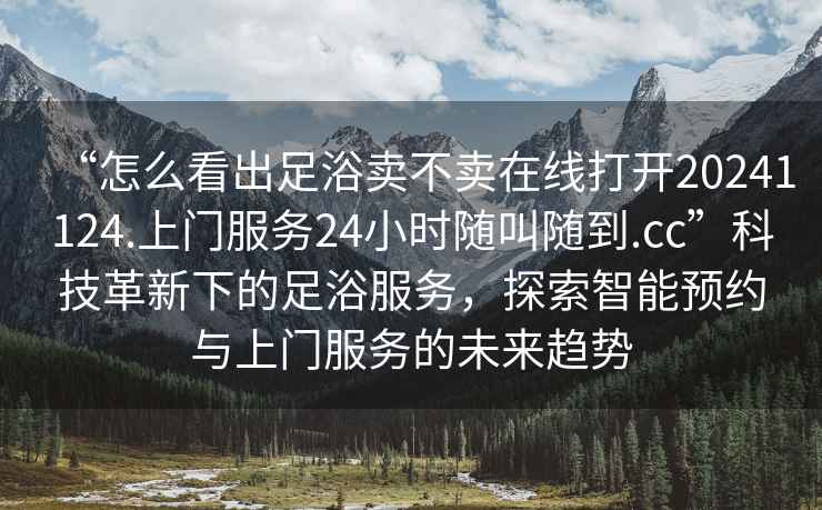 “怎么看出足浴賣(mài)不賣(mài)在線(xiàn)打開(kāi)20241124.上門(mén)服務(wù)24小時(shí)隨叫隨到.cc”科技革新下的足浴服務(wù)，探索智能預約與上門(mén)服務(wù)的未來(lái)趨勢