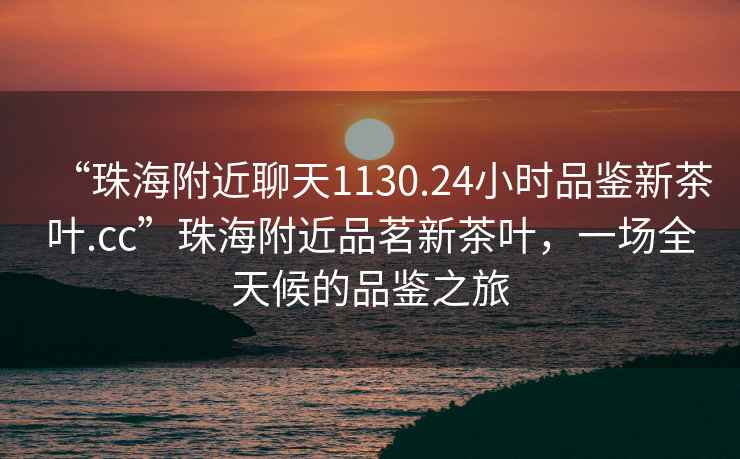 “珠海附近聊天1130.24小時(shí)品鑒新茶葉.cc”珠海附近品茗新茶葉，一場(chǎng)全天候的品鑒之旅