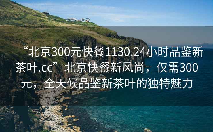 “北京300元快餐1130.24小時(shí)品鑒新茶葉.cc”北京快餐新風(fēng)尚，僅需300元，全天候品鑒新茶葉的獨特魅力