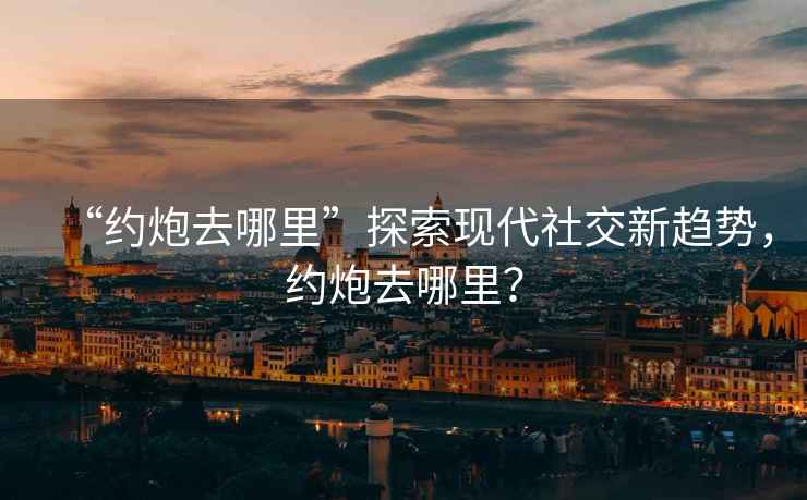 “約炮去哪里”探索現代社交新趨勢，約炮去哪里？