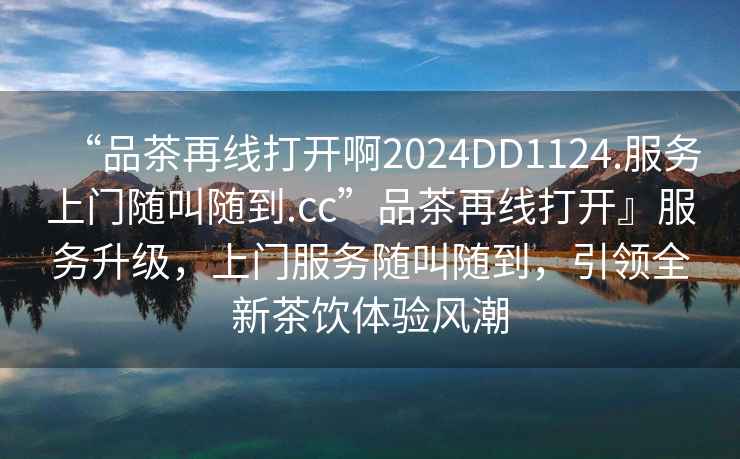 “品茶再線(xiàn)打開(kāi)啊2024DD1124.服務(wù)上門(mén)隨叫隨到.cc”品茶再線(xiàn)打開(kāi)』服務(wù)升級，上門(mén)服務(wù)隨叫隨到，引領(lǐng)全新茶飲體驗風(fēng)潮